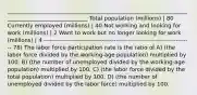 ______________________________________________________________________________________________ Total population (millions) | 80 Currently employed (millions) | 40 Not working and looking for work (millions) | 2 Want to work but no longer looking for work (millions) | 4 -------------------------------------------------------------------------- 78) The labor force participation rate is the ratio of A) (the labor force divided by the working-age population) multiplied by 100. B) (the number of unemployed divided by the working-age population) multiplied by 100. C) (the labor force divided by the total population) multiplied by 100. D) (the number of unemployed divided by the labor force) multiplied by 100.