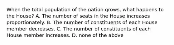 When the total population of the nation grows, what happens to the House? A. The number of seats in the House increases proportionately. B. The number of constituents of each House member decreases. C. The number of constituents of each House member increases. D. none of the above