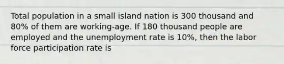 Total population in a small island nation is 300 thousand and 80% of them are working-age. If 180 thousand people are employed and the unemployment rate is 10%, then the labor force participation rate is