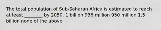 The total population of Sub-Saharan Africa is estimated to reach at least ________ by 2050. 1 billion 936 million 950 million 1.5 billion none of the above