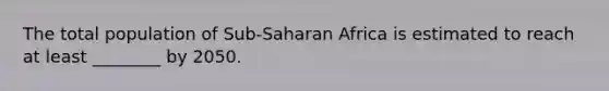 The total population of Sub-Saharan Africa is estimated to reach at least ________ by 2050.