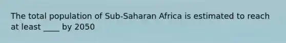 The total population of Sub-Saharan Africa is estimated to reach at least ____ by 2050