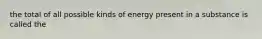 the total of all possible kinds of energy present in a substance is called the