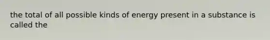 the total of all possible kinds of energy present in a substance is called the