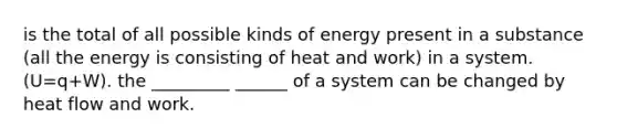 is the total of all possible kinds of energy present in a substance (all the energy is consisting of heat and work) in a system.(U=q+W). the _________ ______ of a system can be changed by heat flow and work.