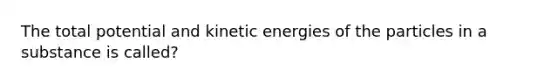 The total potential and kinetic energies of the particles in a substance is called?