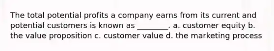 The total potential profits a company earns from its current and potential customers is known as ________. a. customer equity b. the value proposition c. customer value d. the marketing process