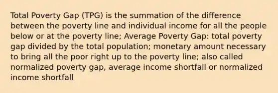 Total Poverty Gap (TPG) is the summation of the difference between the poverty line and individual income for all the people below or at the poverty line; Average Poverty Gap: total poverty gap divided by the total population; monetary amount necessary to bring all the poor right up to the poverty line; also called normalized poverty gap, average income shortfall or normalized income shortfall