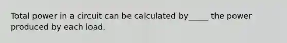 Total power in a circuit can be calculated by_____ the power produced by each load.