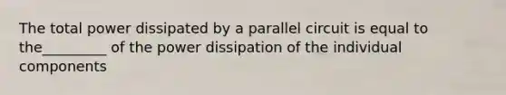 The total power dissipated by a parallel circuit is equal to the_________ of the power dissipation of the individual components