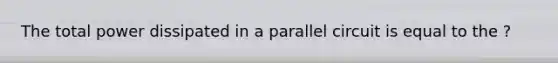 The total power dissipated in a parallel circuit is equal to the ?