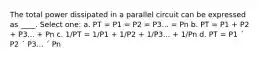 The total power dissipated in a parallel circuit can be expressed as ____. Select one: a. PT = P1 = P2 = P3... = Pn b. PT = P1 + P2 + P3... + Pn c. 1/PT = 1/P1 + 1/P2 + 1/P3... + 1/Pn d. PT = P1 ´ P2 ´ P3... ´ Pn