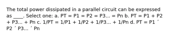 The total power dissipated in a parallel circuit can be expressed as ____. Select one: a. PT = P1 = P2 = P3... = Pn b. PT = P1 + P2 + P3... + Pn c. 1/PT = 1/P1 + 1/P2 + 1/P3... + 1/Pn d. PT = P1 ´ P2 ´ P3... ´ Pn