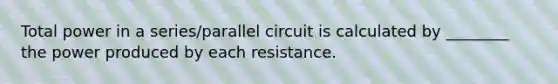 Total power in a series/parallel circuit is calculated by ________ the power produced by each resistance.