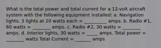 What is the total power and total current for a 12-volt aircraft system with the following equipment installed: a. Navigation lights, 3 lights at 20 watts each = __________ amps. b. Radio #1, 60 watts = ________ amps. c. Radio #2, 30 watts = ________ amps. d. Interior lights, 30 watts = _____ amps. Total power = ________ watts Total Current = _______ amps