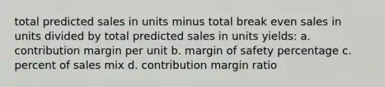 total predicted sales in units minus total break even sales in units divided by total predicted sales in units yields: a. contribution margin per unit b. margin of safety percentage c. percent of sales mix d. contribution margin ratio