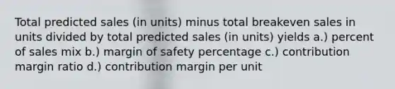 Total predicted sales (in units) minus total breakeven sales in units divided by total predicted sales (in units) yields a.) percent of sales mix b.) margin of safety percentage c.) contribution margin ratio d.) contribution margin per unit