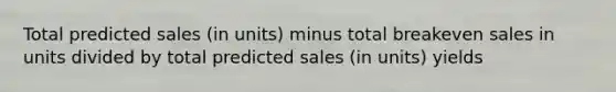 Total predicted sales (in units) minus total breakeven sales in units divided by total predicted sales (in units) yields