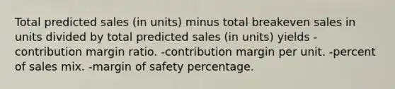 Total predicted sales (in units) minus total breakeven sales in units divided by total predicted sales (in units) yields -contribution margin ratio. -contribution margin per unit. -percent of sales mix. -margin of safety percentage.