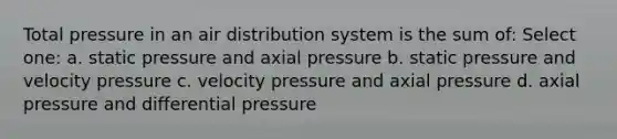 Total pressure in an air distribution system is the sum of: Select one: a. static pressure and axial pressure b. static pressure and velocity pressure c. velocity pressure and axial pressure d. axial pressure and differential pressure