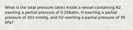 What is the total pressure (atm) inside a vessel containing N2 exerting a partial pressure of 0.256atm, H exerting a partial pressure of 203 mmHg, and H2 exerting a partial pressure of 39 kPa?