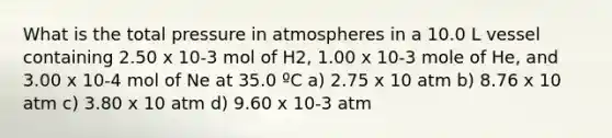 What is the total pressure in atmospheres in a 10.0 L vessel containing 2.50 x 10-3 mol of H2, 1.00 x 10-3 mole of He, and 3.00 x 10-4 mol of Ne at 35.0 ºC a) 2.75 x 10 atm b) 8.76 x 10 atm c) 3.80 x 10 atm d) 9.60 x 10-3 atm