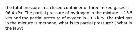 the total pressure in a closed container of three mixed gases is 96.4 kPa. The partial pressure of hydrogen in the mixture is 13.5 kPa and the partial pressure of oxygen is 29.3 kPa. The third gas in the mixture is methane, what is its partial pressure? ( What is the law?)