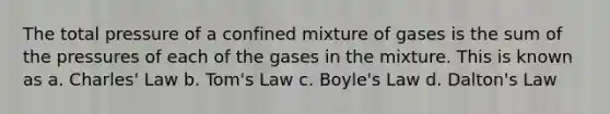 The total pressure of a confined mixture of gases is the sum of the pressures of each of the gases in the mixture. This is known as a. Charles' Law b. Tom's Law c. Boyle's Law d. Dalton's Law