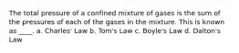 The total pressure of a confined mixture of gases is the sum of the pressures of each of the gases in the mixture. This is known as ____. a. Charles' Law b. Tom's Law c. Boyle's Law d. Dalton's Law