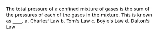 The total pressure of a confined mixture of gases is the sum of the pressures of each of the gases in the mixture. This is known as ____. a. Charles' Law b. Tom's Law c. Boyle's Law d. Dalton's Law