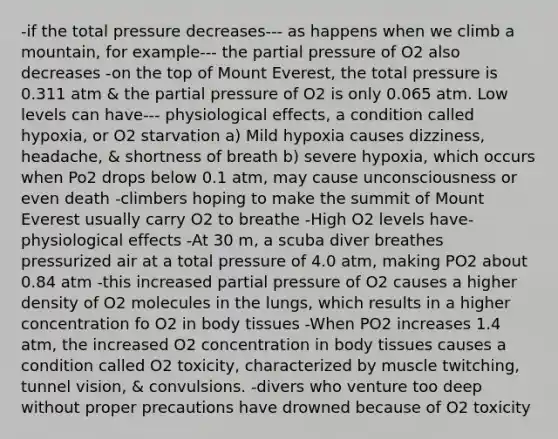 -if the total pressure decreases--- as happens when we climb a mountain, for example--- the partial pressure of O2 also decreases -on the top of Mount Everest, the total pressure is 0.311 atm & the partial pressure of O2 is only 0.065 atm. Low levels can have--- physiological effects, a condition called hypoxia, or O2 starvation a) Mild hypoxia causes dizziness, headache, & shortness of breath b) severe hypoxia, which occurs when Po2 drops below 0.1 atm, may cause unconsciousness or even death -climbers hoping to make the summit of Mount Everest usually carry O2 to breathe -High O2 levels have- physiological effects -At 30 m, a scuba diver breathes pressurized air at a total pressure of 4.0 atm, making PO2 about 0.84 atm -this increased partial pressure of O2 causes a higher density of O2 molecules in the lungs, which results in a higher concentration fo O2 in body tissues -When PO2 increases 1.4 atm, the increased O2 concentration in body tissues causes a condition called O2 toxicity, characterized by muscle twitching, tunnel vision, & convulsions. -divers who venture too deep without proper precautions have drowned because of O2 toxicity