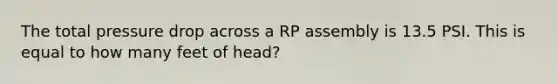 The total pressure drop across a RP assembly is 13.5 PSI. This is equal to how many feet of head?