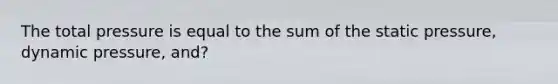 The total pressure is equal to the sum of the static pressure, dynamic pressure, and?