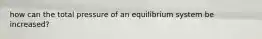 how can the total pressure of an equilibrium system be increased?