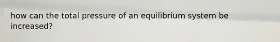 how can the total pressure of an equilibrium system be increased?