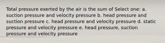 Total pressure exerted by the air is the sum of Select one: a. suction pressure and velocity pressure b. head pressure and suction pressure c. head pressure and velocity pressure d. static pressure and velocity pressure e. head pressure, suction pressure and velocity pressure