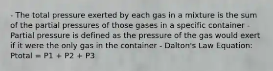 - The total pressure exerted by each gas in a mixture is the sum of the partial pressures of those gases in a specific container - Partial pressure is defined as the pressure of the gas would exert if it were the only gas in the container - Dalton's Law Equation: Ptotal = P1 + P2 + P3