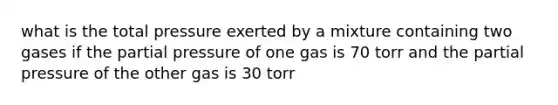 what is the total pressure exerted by a mixture containing two gases if the partial pressure of one gas is 70 torr and the partial pressure of the other gas is 30 torr