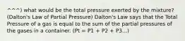 ^^^) what would be the total pressure exerted by the mixture? (Dalton's Law of Partial Pressure) Dalton's Law says that the Total Pressure of a gas is equal to the sum of the partial pressures of the gases in a container. (Pt = P1 + P2 + P3...)