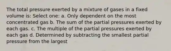 The total pressure exerted by a mixture of gases in a fixed volume is: Select one: a. Only dependent on the most concentrated gas b. The sum of the partial pressures exerted by each gas. c. The multiple of the partial pressures exerted by each gas d. Determined by subtracting the smallest partial pressure from the largest