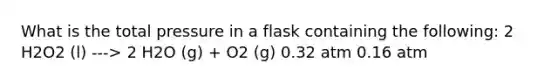 What is the total pressure in a flask containing the following: 2 H2O2 (l) ---> 2 H2O (g) + O2 (g) 0.32 atm 0.16 atm