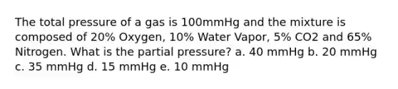 The total pressure of a gas is 100mmHg and the mixture is composed of 20% Oxygen, 10% Water Vapor, 5% CO2 and 65% Nitrogen. What is the partial pressure? a. 40 mmHg b. 20 mmHg c. 35 mmHg d. 15 mmHg e. 10 mmHg