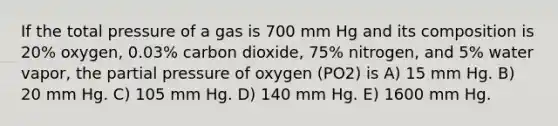 If the total pressure of a gas is 700 mm Hg and its composition is 20% oxygen, 0.03% carbon dioxide, 75% nitrogen, and 5% water vapor, the partial pressure of oxygen (PO2) is A) 15 mm Hg. B) 20 mm Hg. C) 105 mm Hg. D) 140 mm Hg. E) 1600 mm Hg.