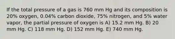 If the total pressure of a gas is 760 mm Hg and its composition is 20% oxygen, 0.04% carbon dioxide, 75% nitrogen, and 5% water vapor, the partial pressure of oxygen is A) 15.2 mm Hg. B) 20 mm Hg. C) 118 mm Hg. D) 152 mm Hg. E) 740 mm Hg.