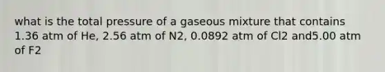 what is the total pressure of a gaseous mixture that contains 1.36 atm of He, 2.56 atm of N2, 0.0892 atm of Cl2 and5.00 atm of F2