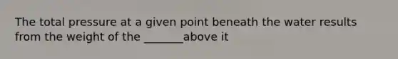 The total pressure at a given point beneath the water results from the weight of the _______above it