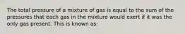 The total pressure of a mixture of gas is equal to the sum of the pressures that each gas in the mixture would exert if it was the only gas present. This is known as: