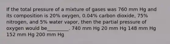 If the total pressure of a mixture of gases was 760 mm Hg and its composition is 20% oxygen, 0.04% carbon dioxide, 75% nitrogen, and 5% water vapor, then the partial pressure of oxygen would be_________. 740 mm Hg 20 mm Hg 148 mm Hg 152 mm Hg 200 mm Hg