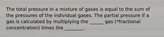 The total pressure in a mixture of gases is equal to the sum of the pressures of the individual gases. The partial pressure if a gas is calculated by multiplying the ______ gas (*fractional concentration) times the ________.