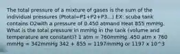 The total pressure of a mixture of gases is the sum of the individual pressures (Ptotal=P1+P2+P3...) EX: scuba tank contains O2with a pressure of 0.450 atmand Heat 855 mmHg. What is the total pressure in mmHg in the tank (volume and temperature are constant)? 1 atm = 760mmHg .450 atm x 760 mmHg = 342mmHg 342 + 855 = 1197mmHg or 1197 x 10^3